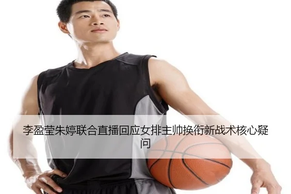 李盈莹朱婷联合直播回应女排主帅换衔新战术核心疑问